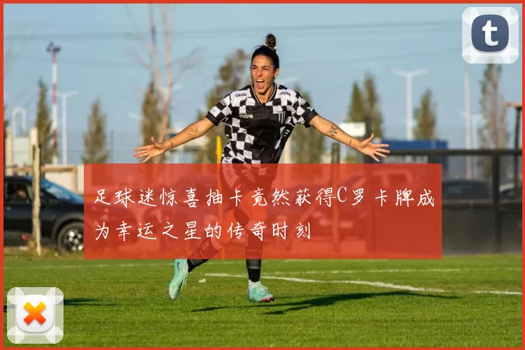 足球迷惊喜抽卡竟然获得C罗卡牌成为幸运之星的传奇时刻