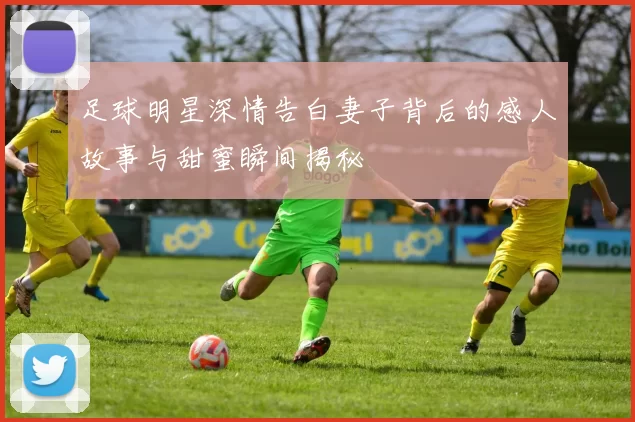 足球明星深情告白妻子背后的感人故事与甜蜜瞬间揭秘