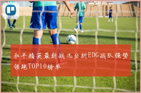 和平精英最新战况分析EDG战队强势领跑TOP10榜单