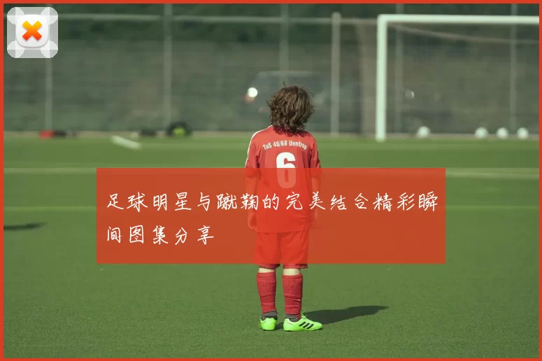足球明星与蹴鞠的完美结合精彩瞬间图集分享