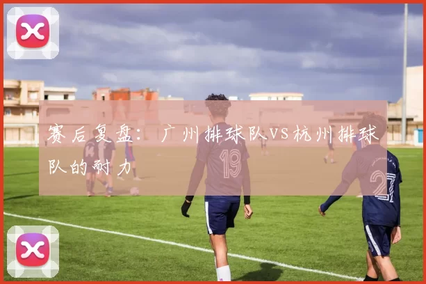 赛后复盘：广州排球队vs杭州排球队的耐力