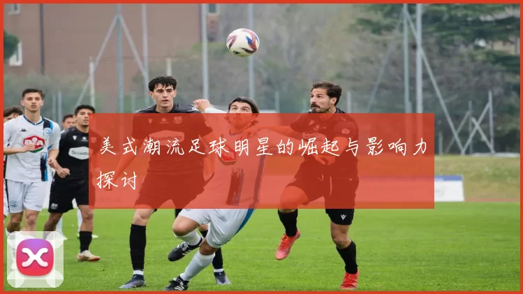 美式潮流足球明星的崛起与影响力探讨