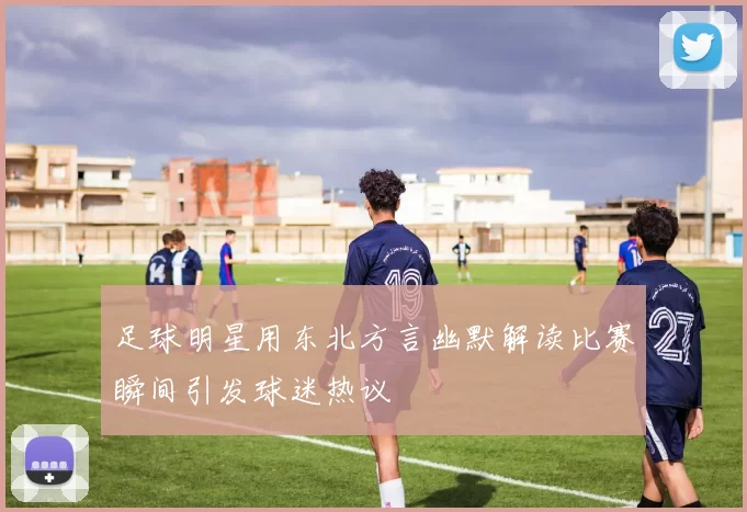 足球明星用东北方言幽默解读比赛瞬间引发球迷热议