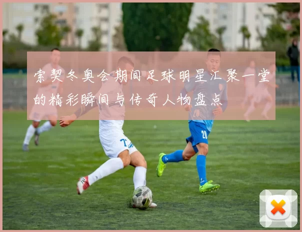 索契冬奥会期间足球明星汇聚一堂的精彩瞬间与传奇人物盘点