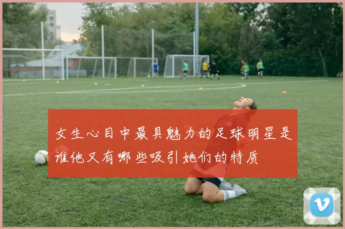 女生心目中最具魅力的足球明星是谁他又有哪些吸引她们的特质