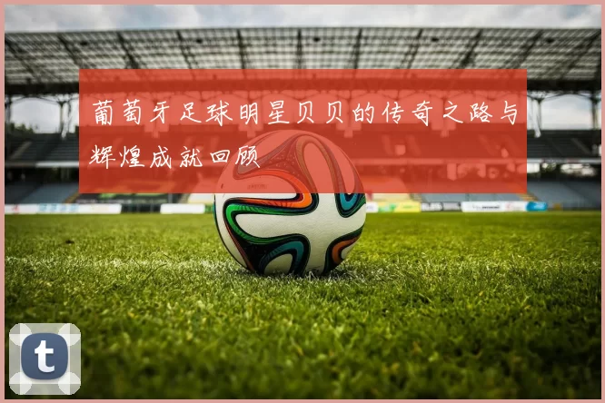 葡萄牙足球明星贝贝的传奇之路与辉煌成就回顾