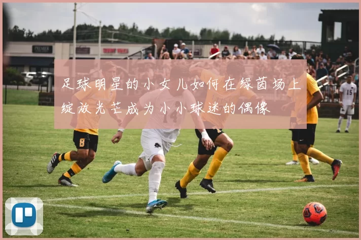足球明星的小女儿如何在绿茵场上绽放光芒成为小小球迷的偶像