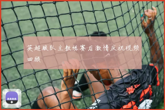 英超狼队主教练赛后激情庆祝视频回顾
