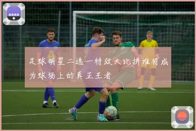 足球明星二选一特效大比拼谁将成为球场上的真正王者