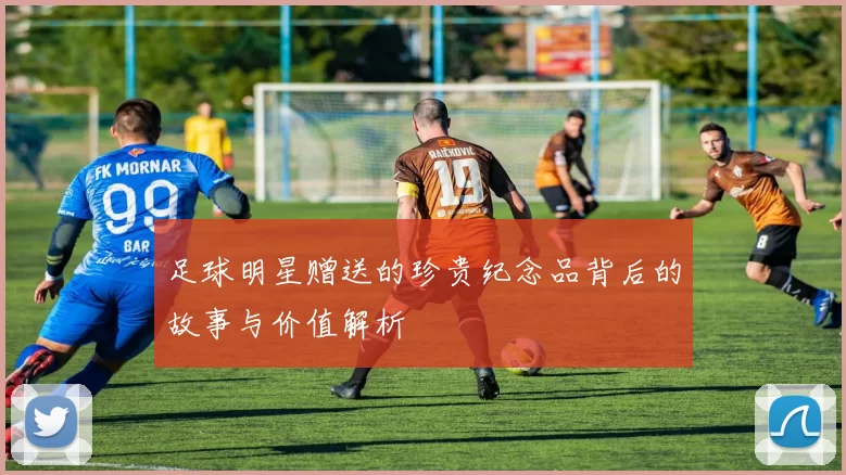 足球明星赠送的珍贵纪念品背后的故事与价值解析