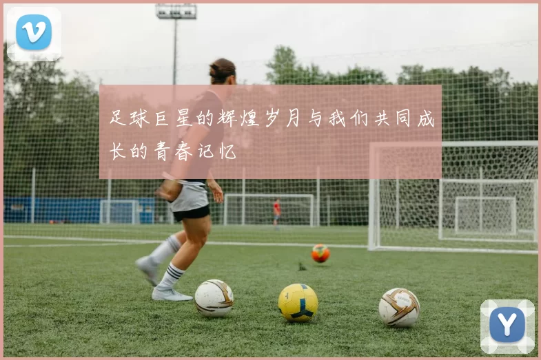 足球巨星的辉煌岁月与我们共同成长的青春记忆