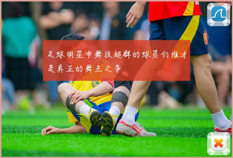 足球明星中舞技超群的球员们谁才是真正的舞王之争