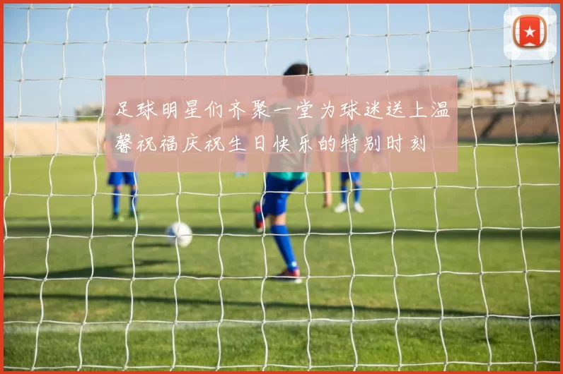 足球明星们齐聚一堂为球迷送上温馨祝福庆祝生日快乐的特别时刻