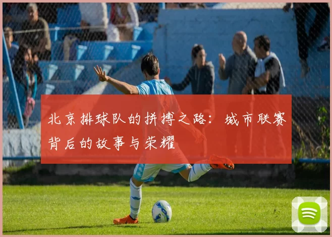 北京排球队的拼搏之路：城市联赛背后的故事与荣耀
