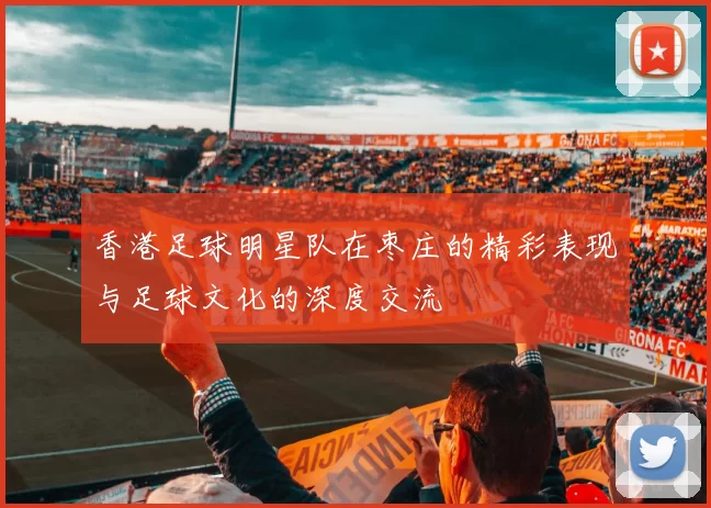 香港足球明星队在枣庄的精彩表现与足球文化的深度交流