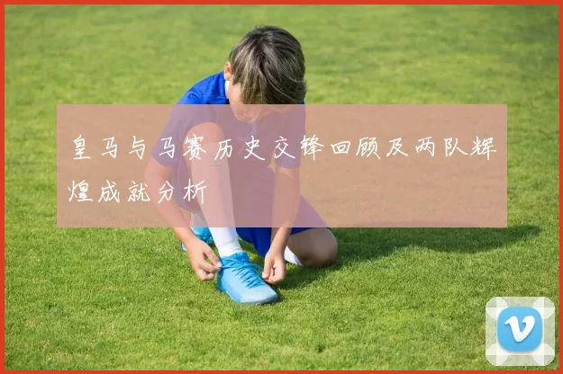 皇马与马赛历史交锋回顾及两队辉煌成就分析