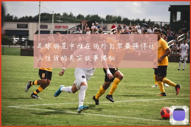 足球明星中谁在场外打架最强悍让人惊讶的真实故事揭秘