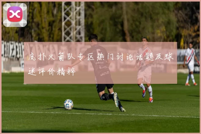 虎扑火箭队专区热门讨论话题及球迷评价精粹