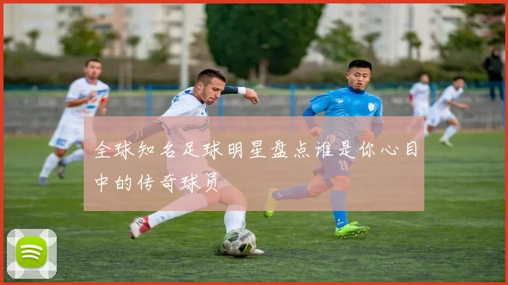 全球知名足球明星盘点谁是你心目中的传奇球员