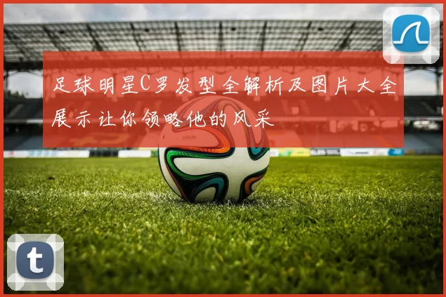 足球明星C罗发型全解析及图片大全展示让你领略他的风采