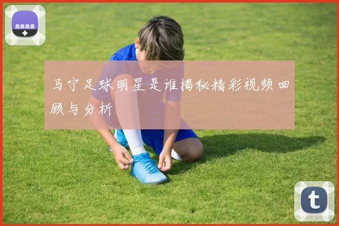 马宁足球明星是谁揭秘精彩视频回顾与分析
