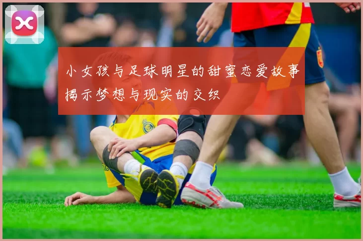 小女孩与足球明星的甜蜜恋爱故事揭示梦想与现实的交织