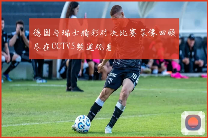 德国与瑞士精彩对决比赛录像回顾尽在CCTV5频道观看