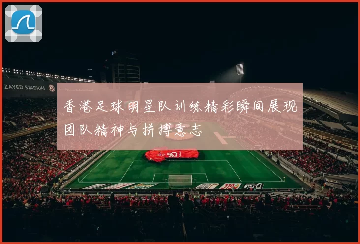 香港足球明星队训练精彩瞬间展现团队精神与拼搏意志