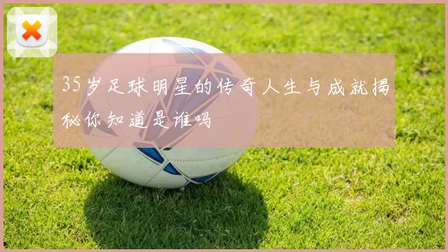 35岁足球明星的传奇人生与成就揭秘你知道是谁吗