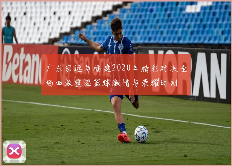 广东宏远与福建2020年精彩对决全场回放重温篮球激情与荣耀时刻