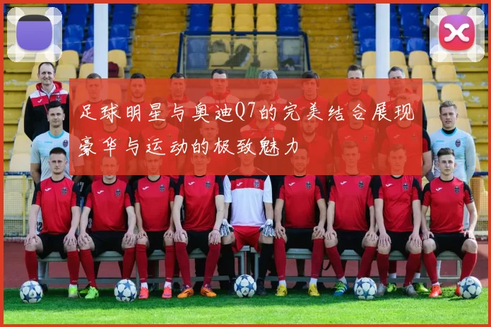 足球明星与奥迪Q7的完美结合展现豪华与运动的极致魅力