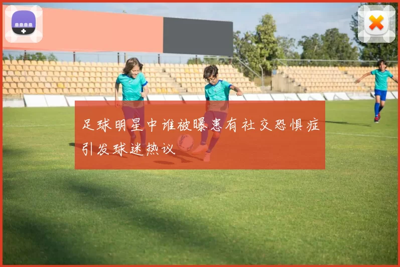足球明星中谁被曝患有社交恐惧症引发球迷热议