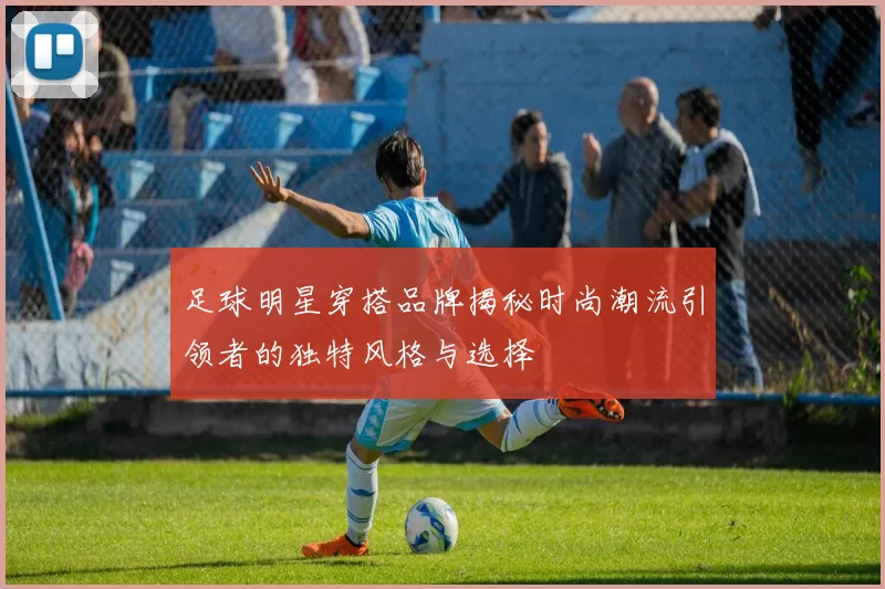 足球明星穿搭品牌揭秘时尚潮流引领者的独特风格与选择