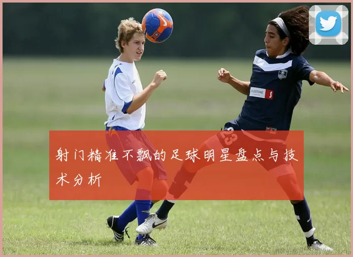 射门精准不飘的足球明星盘点与技术分析