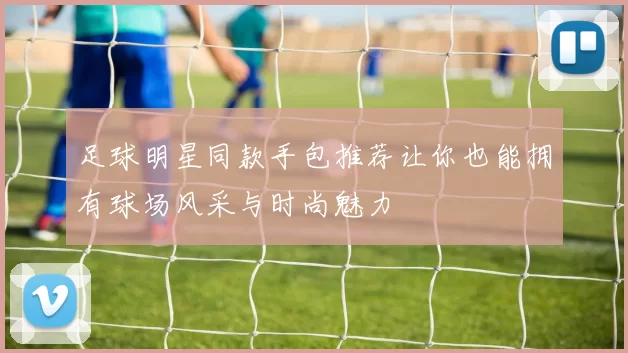 足球明星同款手包推荐让你也能拥有球场风采与时尚魅力